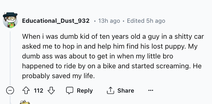 number - Educational_Dust_932 13h ago Edited 5h ago When i was dumb kid of ten years old a guy in a shitty car asked me to hop in and help him find his lost puppy. My dumb ass was about to get in when my little bro happened to ride by on a bike and starte